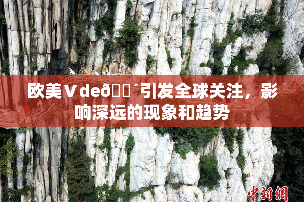 欧美Ⅴde🔴引发全球关注，影响深远的现象和趋势