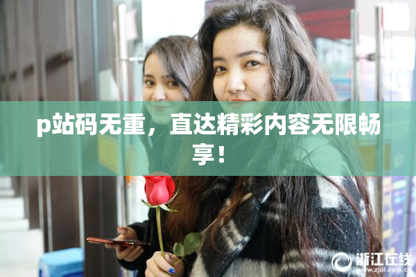 p站码无重，直达精彩内容无限畅享！