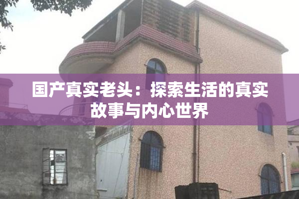 国产真实老头：探索生活的真实故事与内心世界