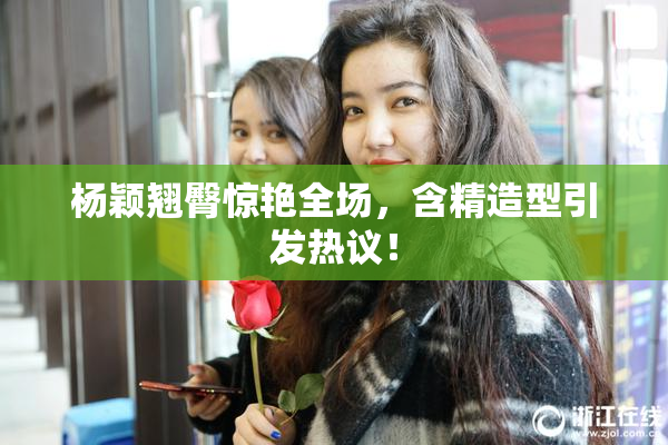 杨颖翘臀惊艳全场，含精造型引发热议！