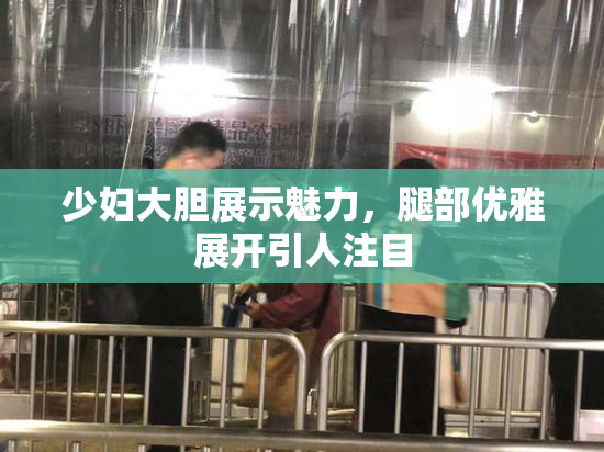 少妇大胆展示魅力，腿部优雅展开引人注目