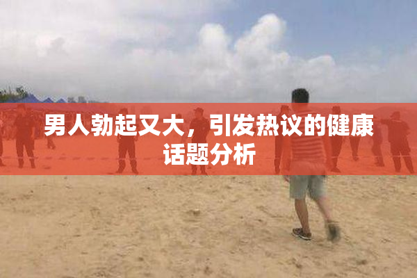 男人勃起又大，引发热议的健康话题分析