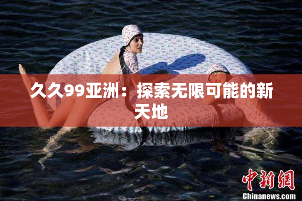 久久99亚洲：探索无限可能的新天地