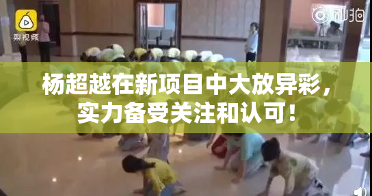 杨超越在新项目中大放异彩，实力备受关注和认可！