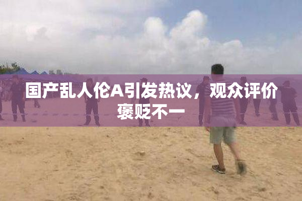 国产乱人伦A引发热议，观众评价褒贬不一