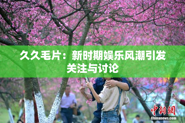 久久毛片：新时期娱乐风潮引发关注与讨论