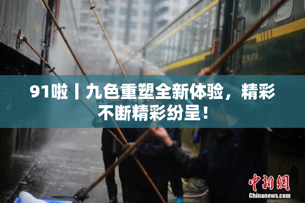 91啦丨九色重塑全新体验，精彩不断精彩纷呈！