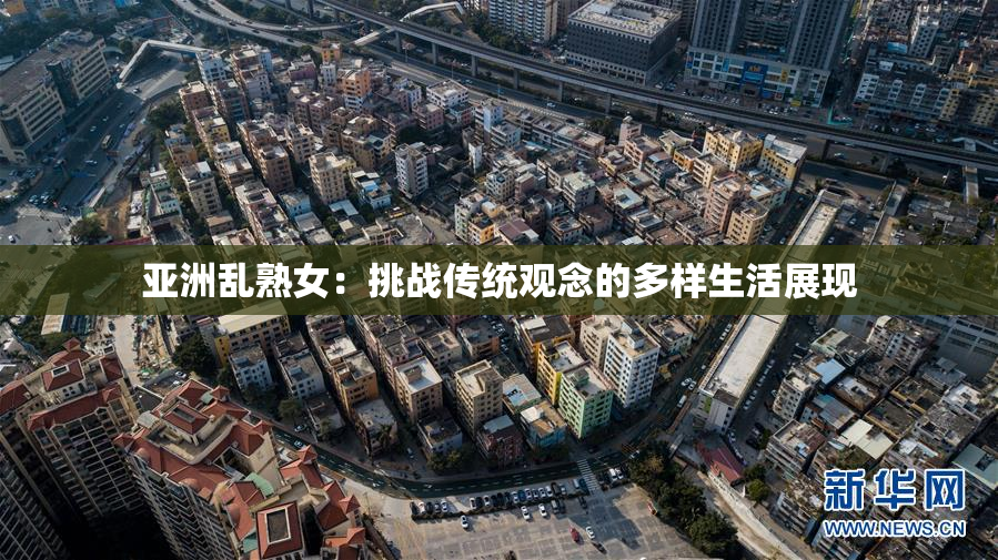 亚洲乱熟女：挑战传统观念的多样生活展现