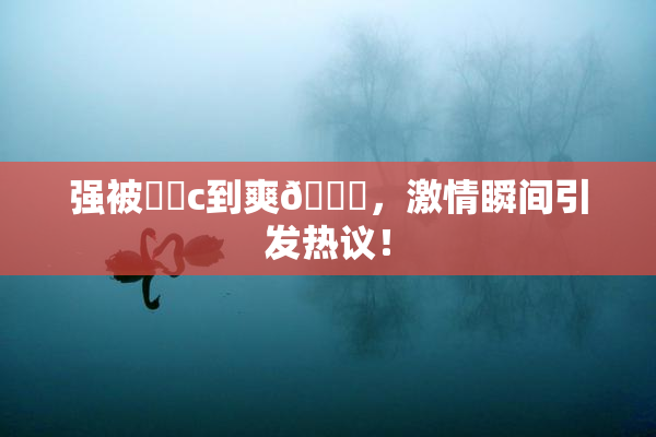 强被❌‌c到爽🔞，激情瞬间引发热议！