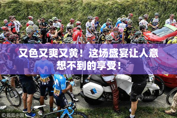 又色又爽又黄！这场盛宴让人意想不到的享受！