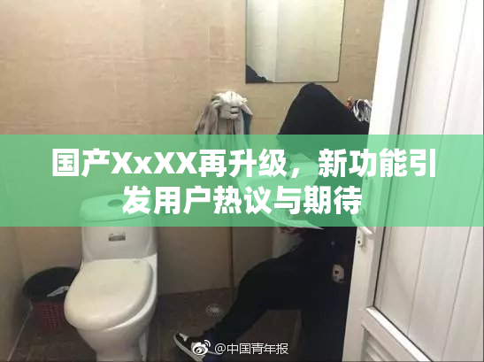 国产XxXX再升级，新功能引发用户热议与期待
