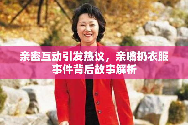 亲密互动引发热议，亲嘴扔衣服事件背后故事解析