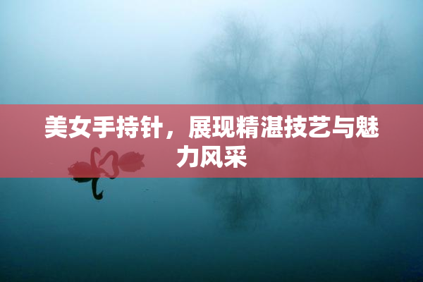 美女手持针，展现精湛技艺与魅力风采