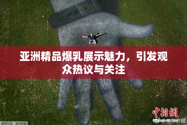 亚洲精品爆乳展示魅力，引发观众热议与关注