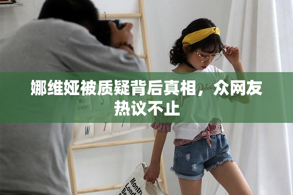 娜维娅被质疑背后真相，众网友热议不止