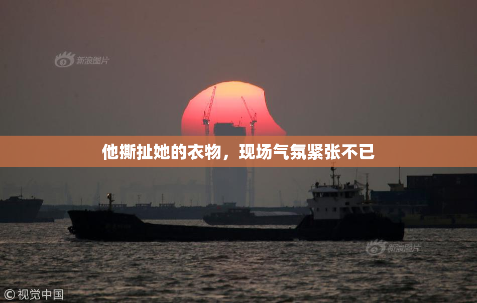 他撕扯她的衣物，现场气氛紧张不已