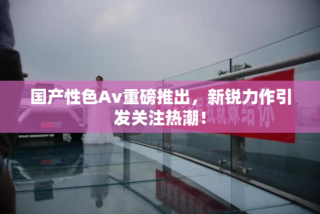 国产性色Av重磅推出，新锐力作引发关注热潮！