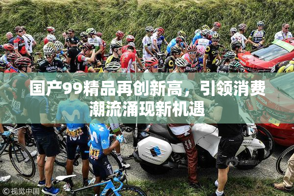 国产99精品再创新高，引领消费潮流涌现新机遇