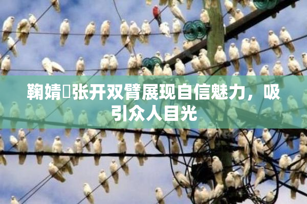 鞠婧祎张开双臂展现自信魅力，吸引众人目光