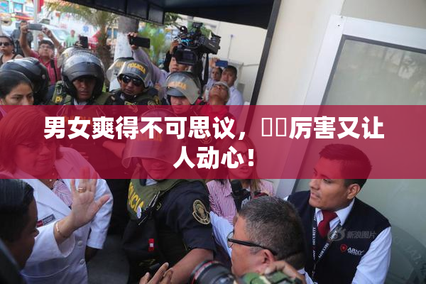 男女爽得不可思议，❌‌厉害又让人动心！
