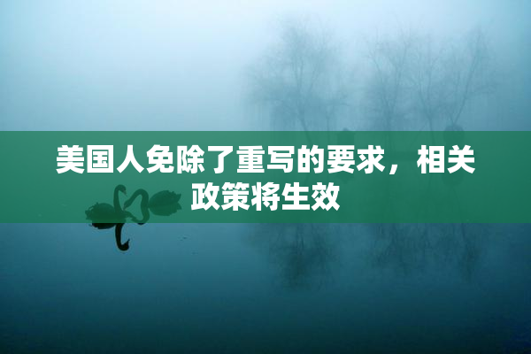 美国人免除了重写的要求，相关政策将生效