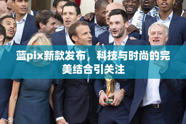 蓝pix新款发布，科技与时尚的完美结合引关注