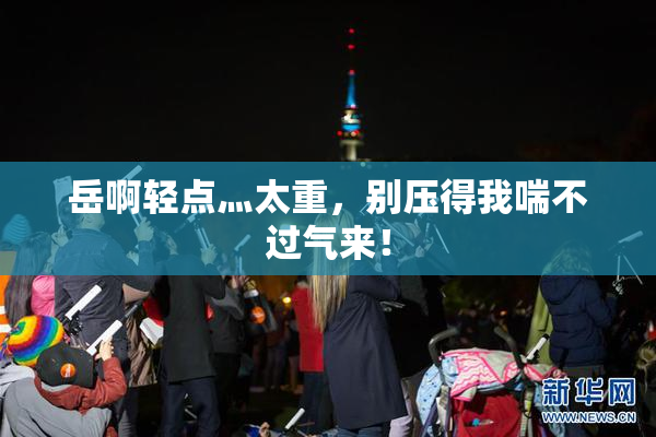 岳啊轻点灬太重，别压得我喘不过气来！