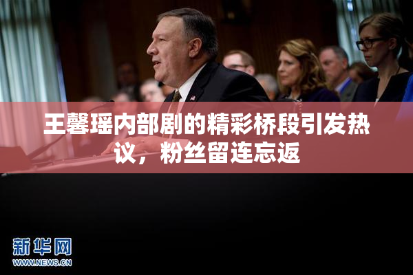 王馨瑶内部剧的精彩桥段引发热议，粉丝留连忘返