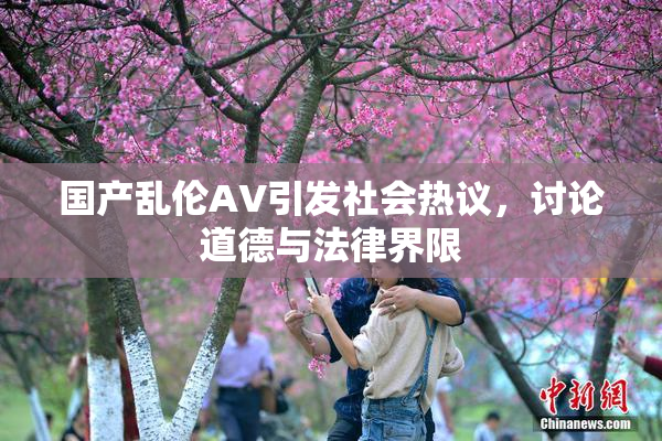 国产乱伦AV引发社会热议，讨论道德与法律界限