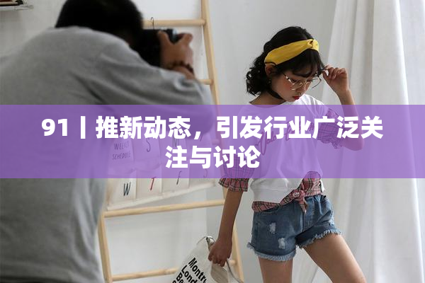 91丨推新动态，引发行业广泛关注与讨论