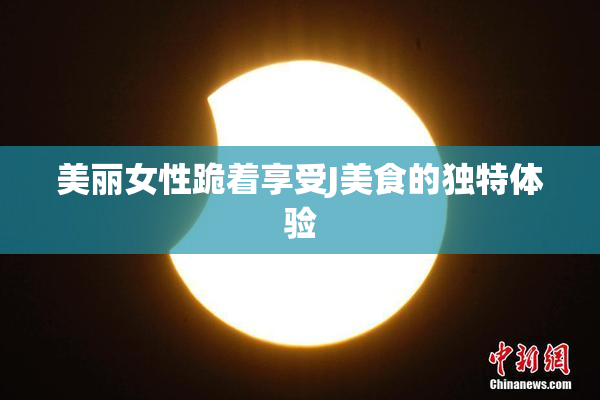 美丽女性跪着享受J美食的独特体验