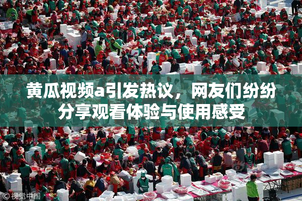 黄瓜视频a引发热议，网友们纷纷分享观看体验与使用感受
