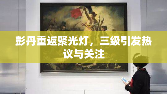 彭丹重返聚光灯，三级引发热议与关注