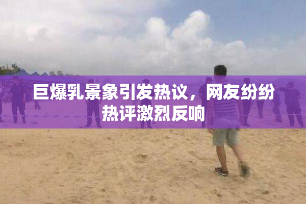 巨爆乳景象引发热议，网友纷纷热评激烈反响