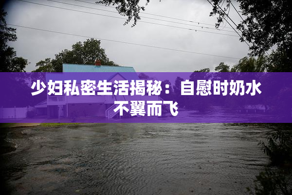 少妇私密生活揭秘：自慰时奶水不翼而飞