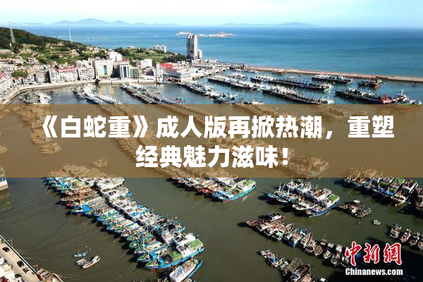 《白蛇重》成人版再掀热潮，重塑经典魅力滋味！