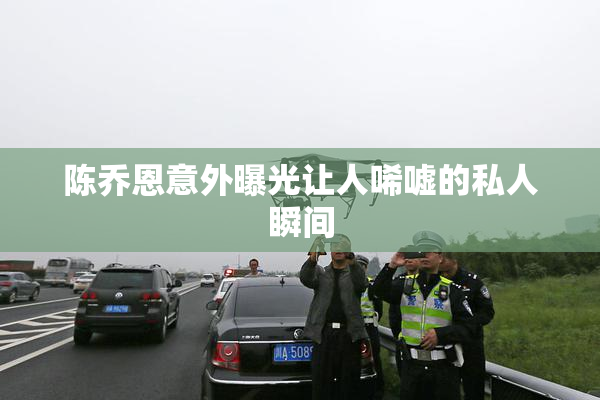 陈乔恩意外曝光让人唏嘘的私人瞬间