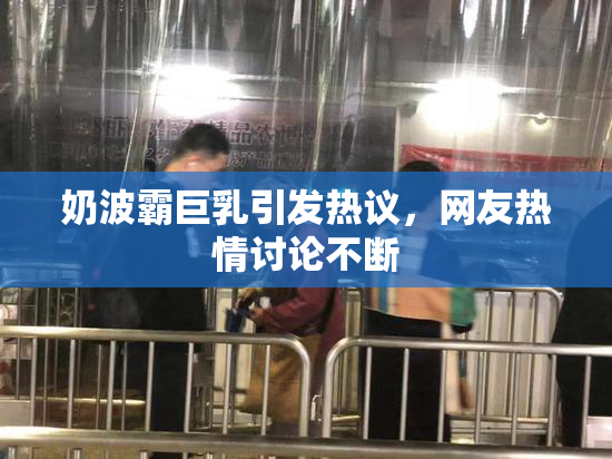 奶波霸巨乳引发热议，网友热情讨论不断