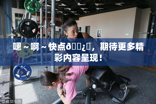 嗯～啊～快点🌿‌，期待更多精彩内容呈现！