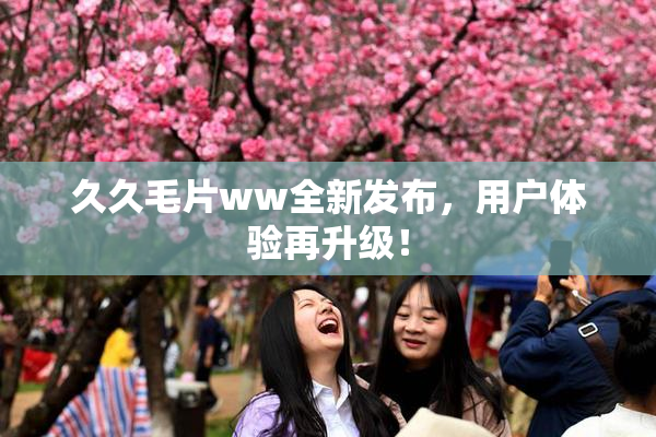 久久毛片ww全新发布，用户体验再升级！