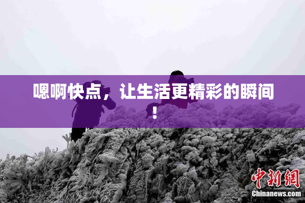 嗯啊快点，让生活更精彩的瞬间！