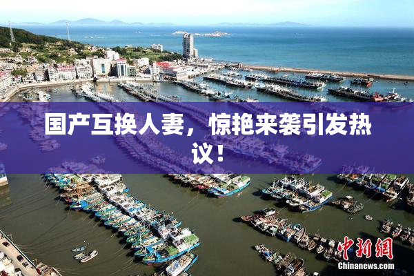 国产互换人妻，惊艳来袭引发热议！