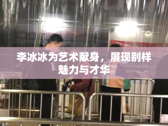 李冰冰为艺术献身，展现别样魅力与才华