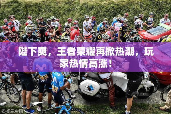 陛下爽，王者荣耀再掀热潮，玩家热情高涨！