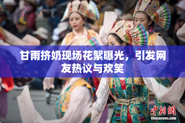 甘雨挤奶现场花絮曝光，引发网友热议与欢笑