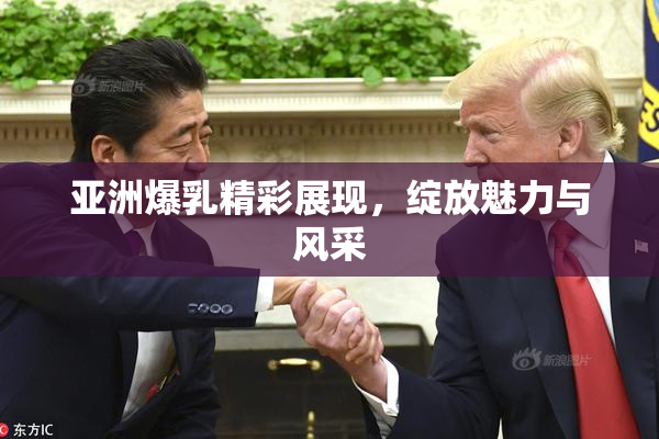 亚洲爆乳精彩展现，绽放魅力与风采