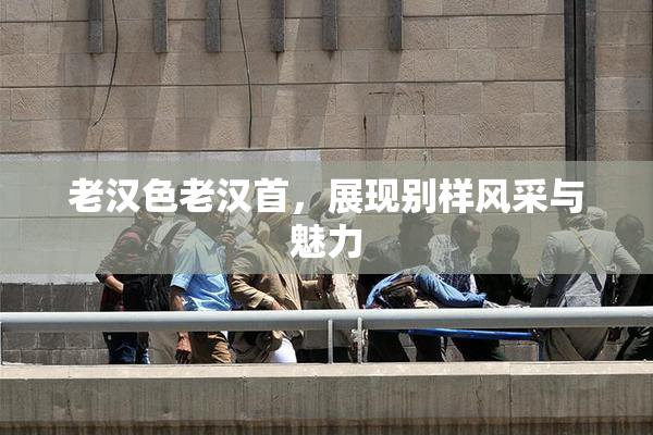 老汉色老汉首，展现别样风采与魅力