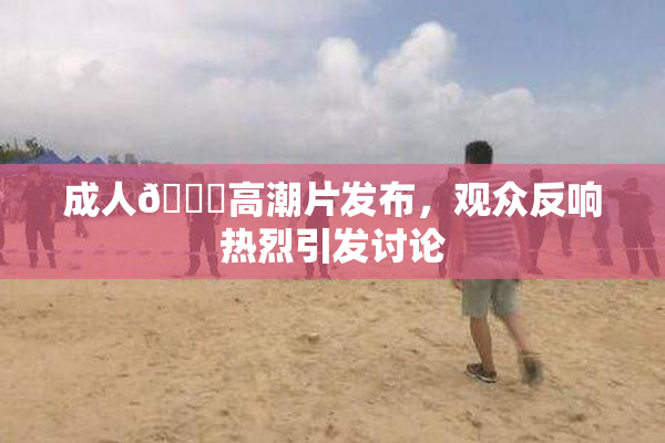 成人🔞高潮片发布，观众反响热烈引发讨论