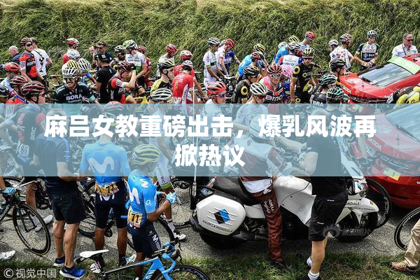 麻吕女教重磅出击，爆乳风波再掀热议