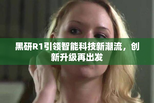 黑研R1引领智能科技新潮流，创新升级再出发